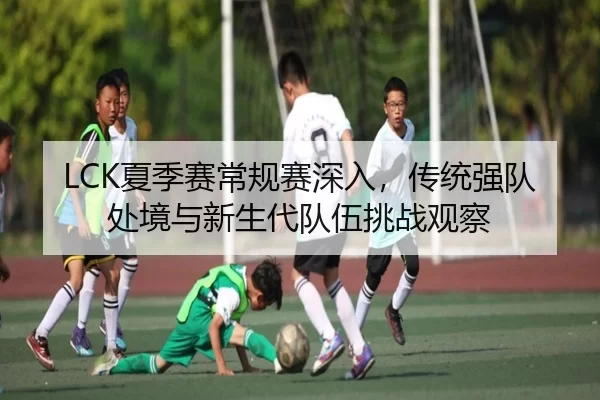 LCK夏季赛常规赛深入，传统强队处境与新生代队伍挑战观察